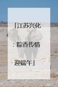 江苏兴化：粽香传情迎端午