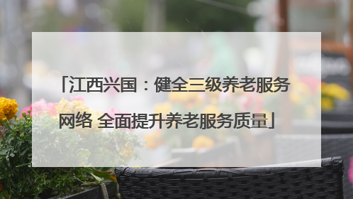 江西兴国：健全三级养老服务网络 全面提升养老服务质量