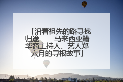 沿着祖先的路寻找归途——马来西亚籍华裔主持人、艺人郑六月的寻根故事