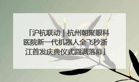 沪杭联动｜杭州朝聚眼科医院新一代机器人全飞秒浙江首发庆典仪式圆满落幕