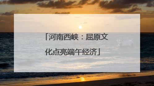 河南西峡：屈原文化点亮端午经济