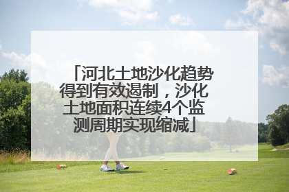 河北土地沙化趋势得到有效遏制，沙化土地面积连续4个监测周期实现缩减