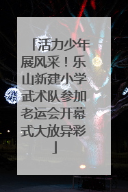 活力少年展风采！乐山新建小学武术队参加老运会开幕式大放异彩