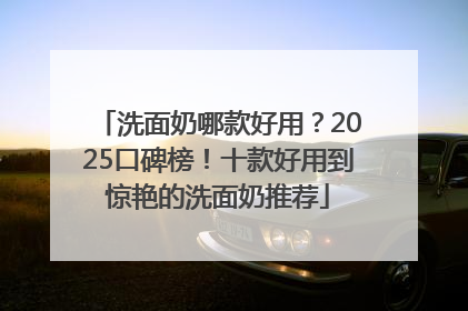 洗面奶哪款好用？2025口碑榜！十款好用到惊艳的洗面奶推荐