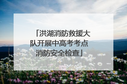 洪湖消防救援大队开展中高考考点消防安全检查
