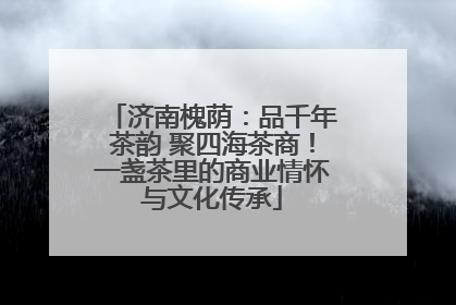 济南槐荫：品千年茶韵 聚四海茶商！一盏茶里的商业情怀与文化传承