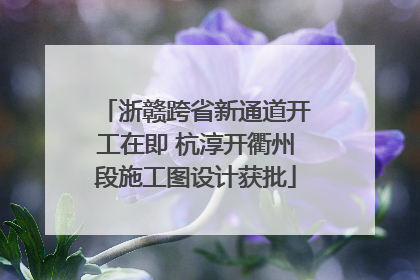 浙赣跨省新通道开工在即 杭淳开衢州段施工图设计获批