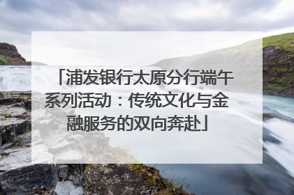 浦发银行太原分行端午系列活动：传统文化与金融服务的双向奔赴