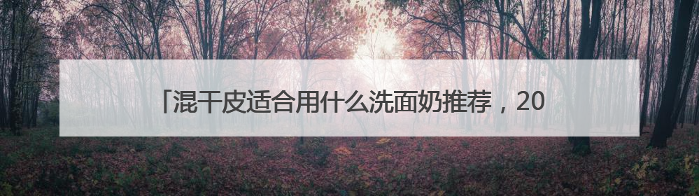 混干皮适合用什么洗面奶推荐，2025哪个洗面奶最好用，口碑最好！
