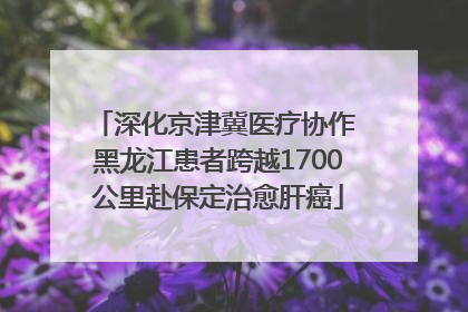 深化京津冀医疗协作 黑龙江患者跨越1700公里赴保定治愈肝癌