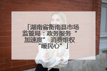 湖南省衡南县市场监管局：政务服务“加速度” 消费维权“暖民心”