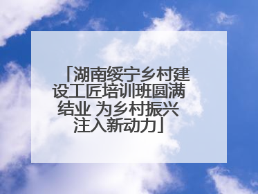 湖南绥宁乡村建设工匠培训班圆满结业 为乡村振兴注入新动力