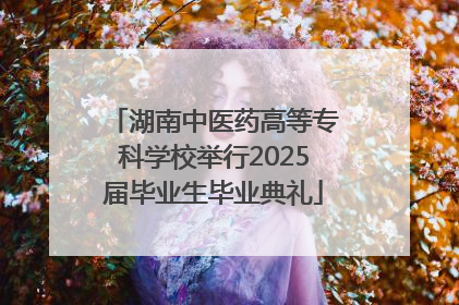 湖南中医药高等专科学校举行2025届毕业生毕业典礼