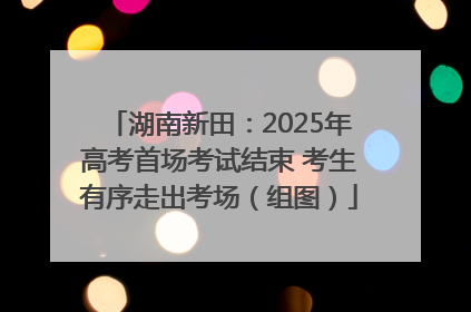 湖南新田：2025年高考首场考试结束 考生有序走出考场（组图）