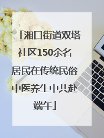 湘口街道双塔社区150余名居民在传统民俗中医养生中共赴端午