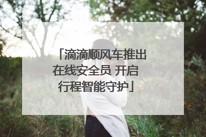 滴滴顺风车推出在线安全员 开启行程智能守护