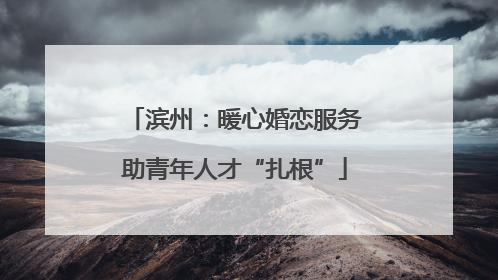 滨州：暖心婚恋服务助青年人才“扎根”