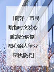 菏泽一市民购物时突发心脏病昏厥倒 热心路人争分夺秒救援