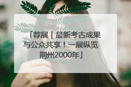 荐展｜最新考古成果与公众共享！一展纵览荆州2000年