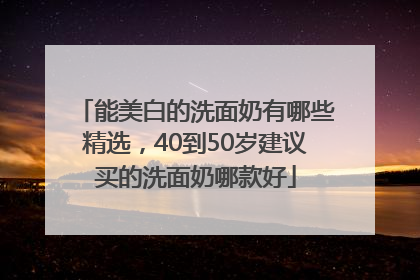 能美白的洗面奶有哪些精选，40到50岁建议买的洗面奶哪款好