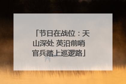 节日在战位：天山深处 英沿前哨官兵踏上巡逻路