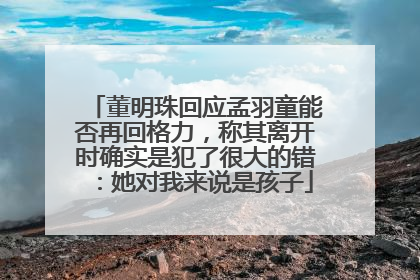 董明珠回应孟羽童能否再回格力，称其离开时确实是犯了很大的错：她对我来说是孩子