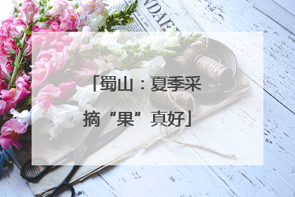 蜀山：夏季采摘“果”真好