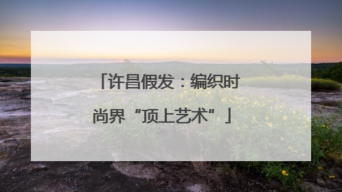许昌假发：编织时尚界“顶上艺术”