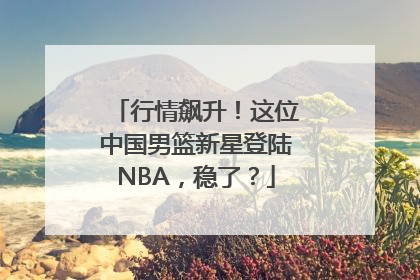 行情飙升！这位中国男篮新星登陆NBA，稳了？