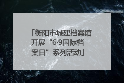 衡阳市城建档案馆开展“6·9国际档案日”系列活动