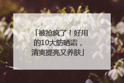被抢疯了！好用的10大防晒霜，清爽提亮又养肤