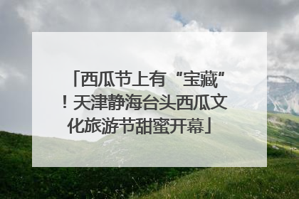 西瓜节上有“宝藏”！天津静海台头西瓜文化旅游节甜蜜开幕