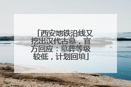 西安地铁沿线又挖出汉代古墓，官方回应：墓葬等级较低，计划回填