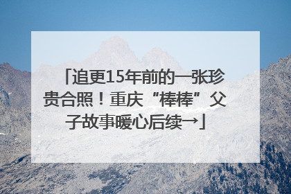 追更15年前的一张珍贵合照！重庆“棒棒”父子故事暖心后续→