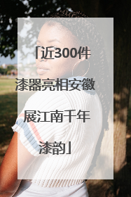 近300件漆器亮相安徽 展江南千年漆韵