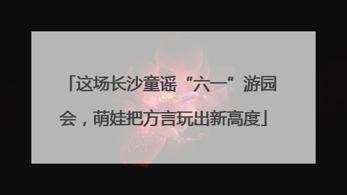 这场长沙童谣“六一”游园会，萌娃把方言玩出新高度