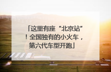这里有座“北京站”！全国独有的小火车，第六代车型开跑