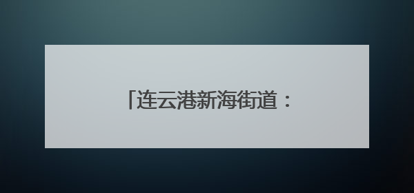 连云港新海街道：人大代表下基层 探索社会治理新模式