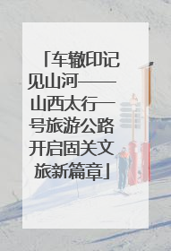 车辙印记见山河——山西太行一号旅游公路开启固关文旅新篇章