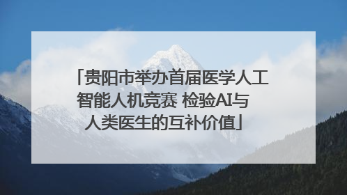 贵阳市举办首届医学人工智能人机竞赛 检验AI与人类医生的互补价值