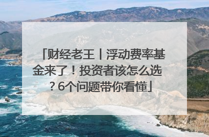 财经老王丨浮动费率基金来了！投资者该怎么选？6个问题带你看懂