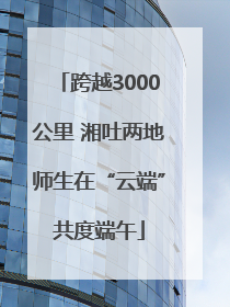 跨越3000公里 湘吐两地师生在“云端”共度端午