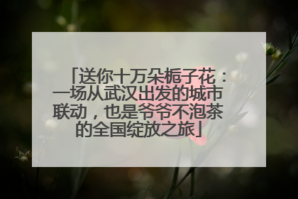 送你十万朵栀子花：一场从武汉出发的城市联动，也是爷爷不泡茶的全国绽放之旅