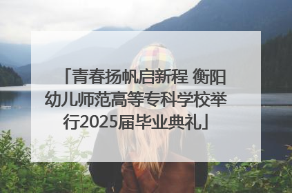 青春扬帆启新程 衡阳幼儿师范高等专科学校举行2025届毕业典礼