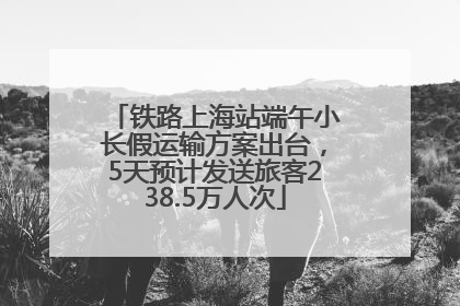 铁路上海站端午小长假运输方案出台，5天预计发送旅客238.5万人次