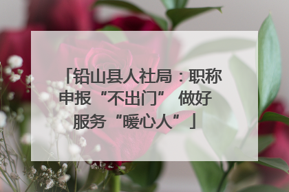 铅山县人社局：职称申报“不出门” 做好服务“暖心人”