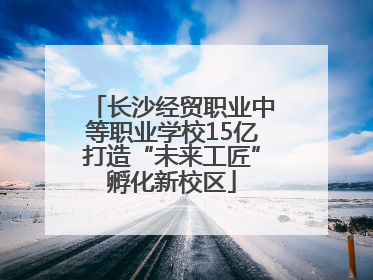 长沙经贸职业中等职业学校15亿打造“未来工匠”孵化新校区