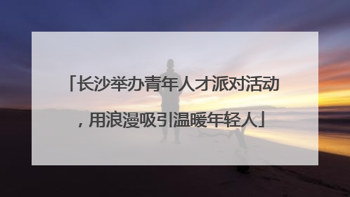 长沙举办青年人才派对活动，用浪漫吸引温暖年轻人