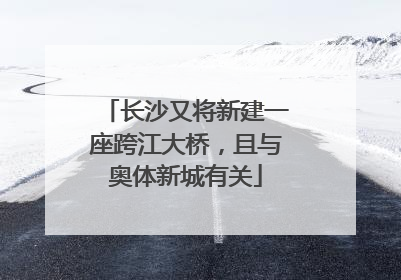 长沙又将新建一座跨江大桥，且与奥体新城有关