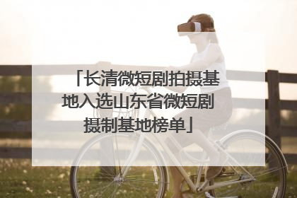 长清微短剧拍摄基地入选山东省微短剧摄制基地榜单